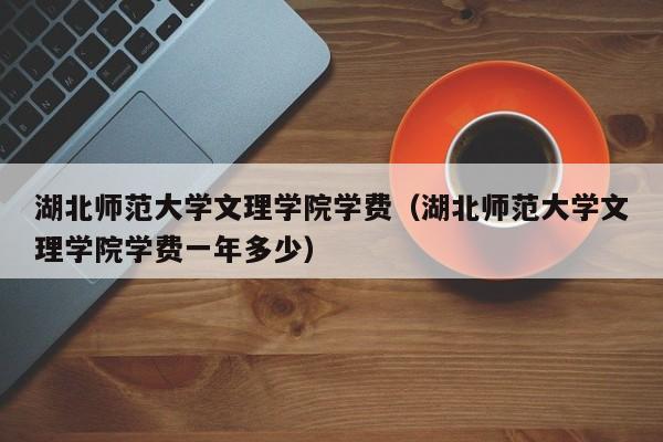 湖北师范大学文理学院学费（湖北师范大学文理学院学费一年多少）