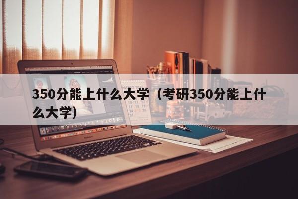 350分能上什么大学（考研350分能上什么大学）