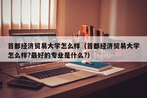 首都经济贸易大学怎么样（首都经济贸易大学怎么样?最好的专业是什么?）