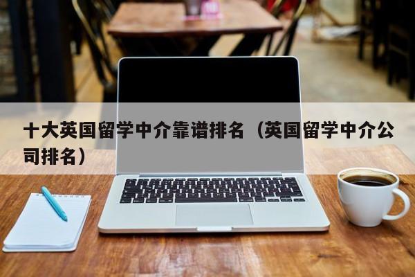 十大英国留学中介靠谱排名（英国留学中介公司排名）