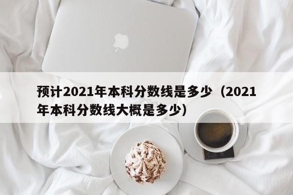 预计2021年本科分数线是多少（2021年本科分数线大概是多少）