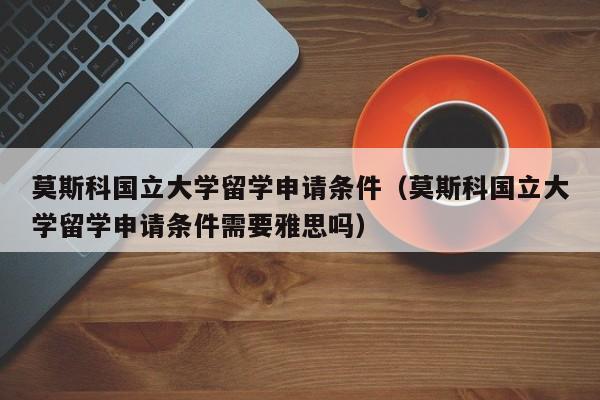 莫斯科国立大学留学申请条件（莫斯科国立大学留学申请条件需要雅思吗）