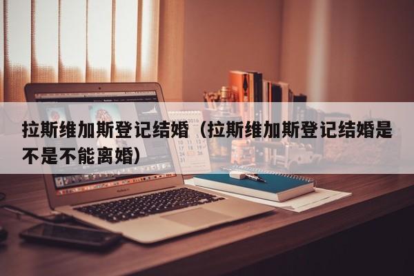 拉斯维加斯登记结婚（拉斯维加斯登记结婚是不是不能离婚）