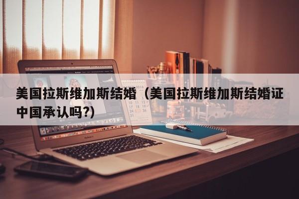 美国拉斯维加斯结婚（美国拉斯维加斯结婚证中国承认吗?）