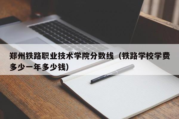 郑州铁路职业技术学院分数线（铁路学校学费多少一年多少钱）
