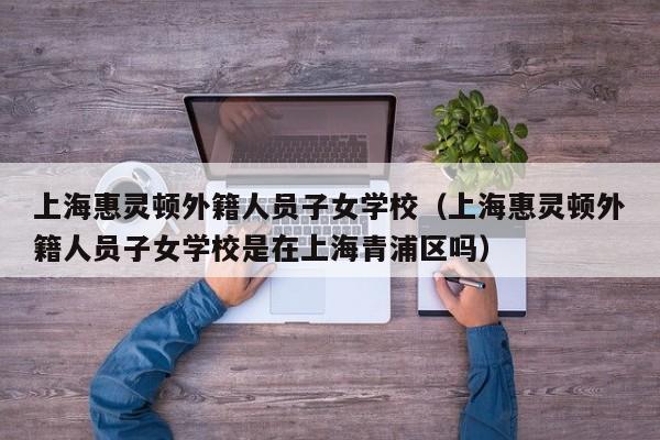 上海惠灵顿外籍人员子女学校（上海惠灵顿外籍人员子女学校是在上海青浦区吗）