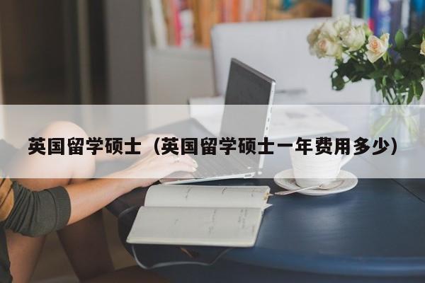 英国留学硕士（英国留学硕士一年费用多少）