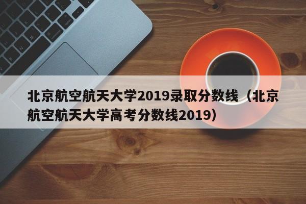 北京航空航天大学2019录取分数线（北京航空航天大学高考分数线2019）