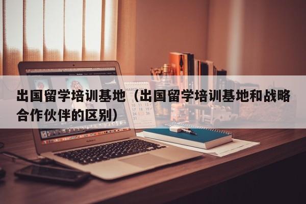 出国留学培训基地（出国留学培训基地和战略合作伙伴的区别）