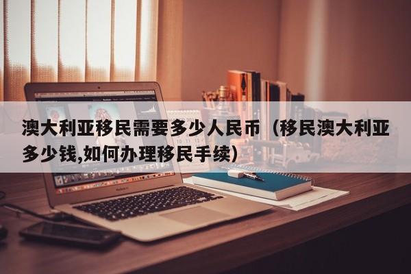 澳大利亚移民需要多少人民币（移民澳大利亚多少钱,如何办理移民手续）