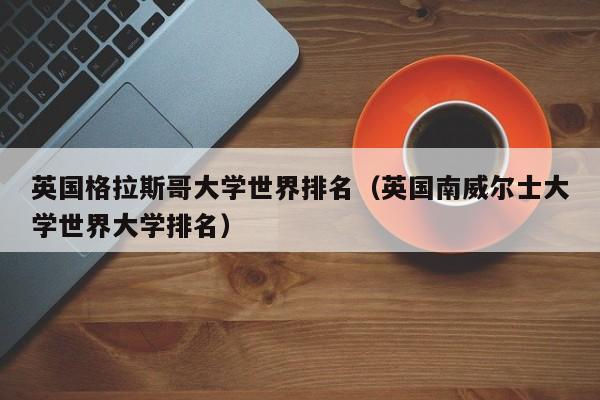 英国格拉斯哥大学世界排名（英国南威尔士大学世界大学排名）