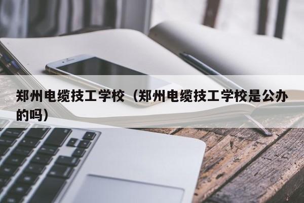 郑州电缆技工学校（郑州电缆技工学校是公办的吗）