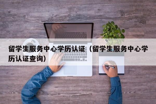 留学生服务中心学历认证（留学生服务中心学历认证查询）