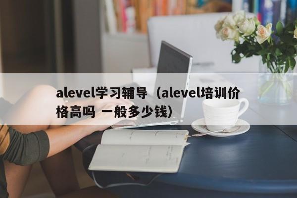 alevel学习辅导（alevel培训价格高吗 一般多少钱）
