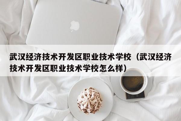 武汉经济技术开发区职业技术学校（武汉经济技术开发区职业技术学校怎么样）