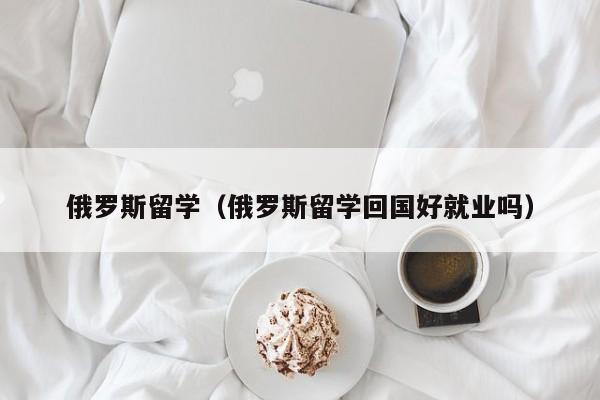 俄罗斯留学（俄罗斯留学回国好就业吗）