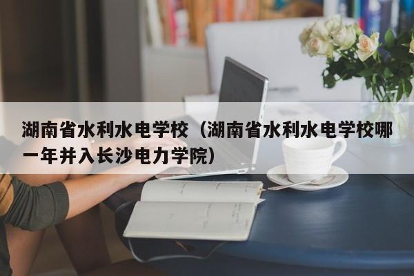 湖南省水利水电学校（湖南省水利水电学校哪一年并入长沙电力学院）