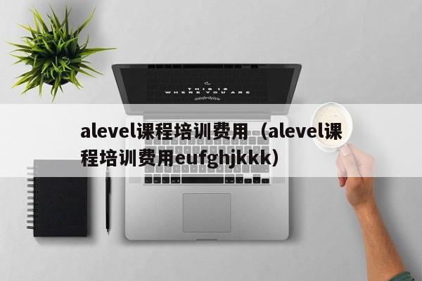 alevel课程培训费用（alevel课程培训费用eufghjkkk）