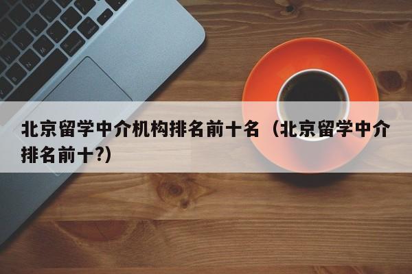 北京留学中介机构排名前十名（北京留学中介排名前十?）