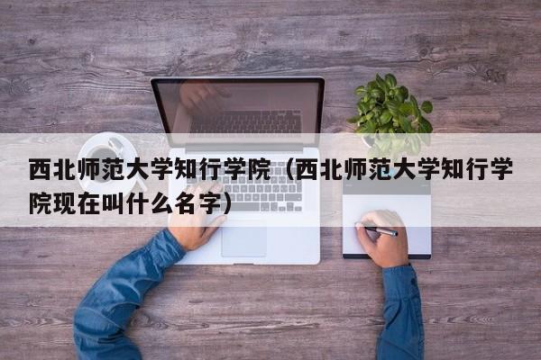 西北师范大学知行学院（西北师范大学知行学院现在叫什么名字）