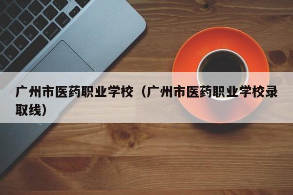 广州市医药职业学校（广州市医药职业学校录取线）