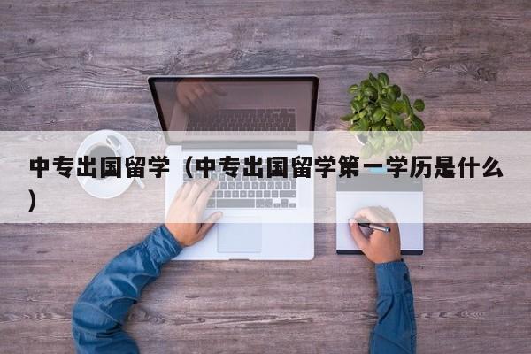 中专出国留学（中专出国留学第一学历是什么）