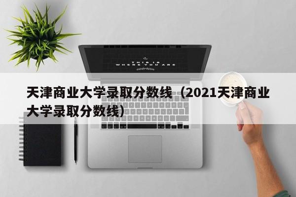 天津商业大学录取分数线（2021天津商业大学录取分数线）