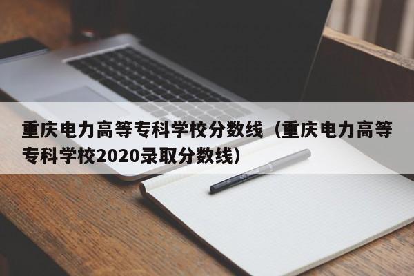 重庆电力高等专科学校分数线（重庆电力高等专科学校2020录取分数线）