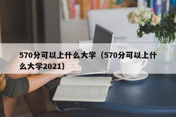 570分可以上什么大学（570分可以上什么大学2021）