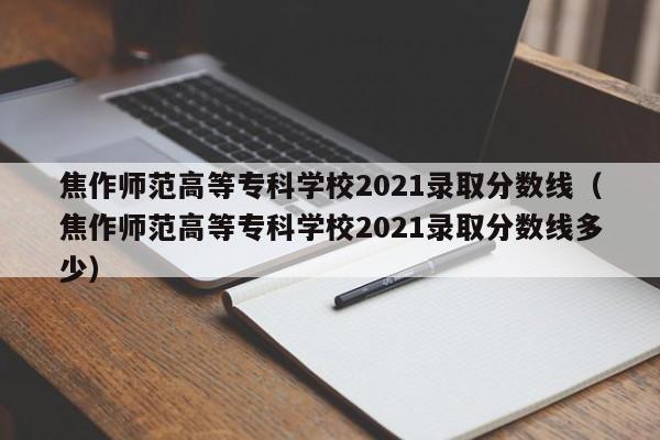 焦作师范高等专科学校2021录取分数线（焦作师范高等专科学校2021录取分数线多少）