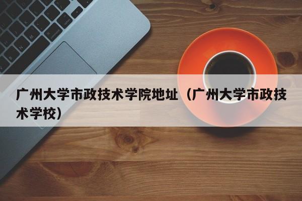 广州大学市政技术学院地址（广州大学市政技术学校）