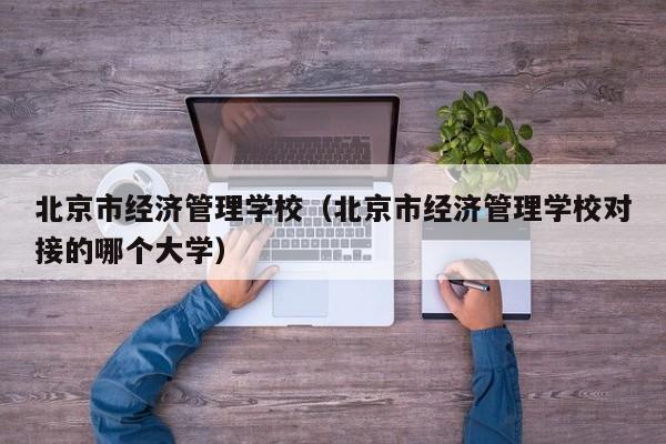北京市经济管理学校（北京市经济管理学校对接的哪个大学）