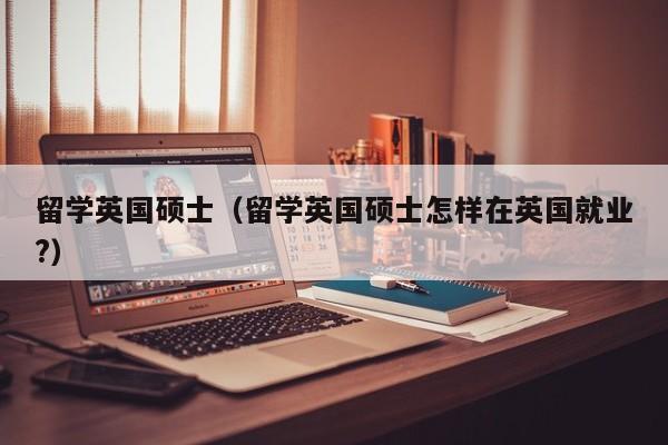 留学英国硕士（留学英国硕士怎样在英国就业?）