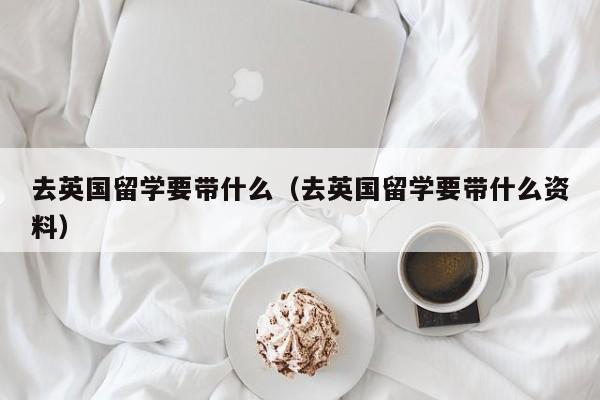 去英国留学要带什么（去英国留学要带什么资料）