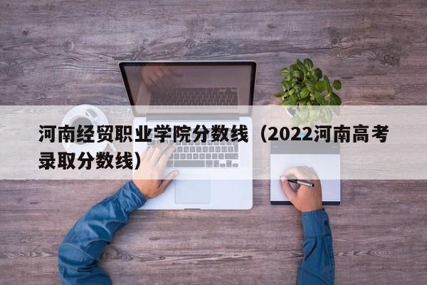 河南经贸职业学院分数线（2022河南高考录取分数线）
