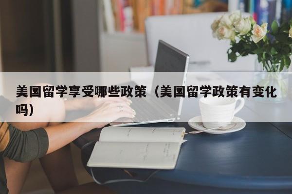 美国留学享受哪些政策（美国留学政策有变化吗）
