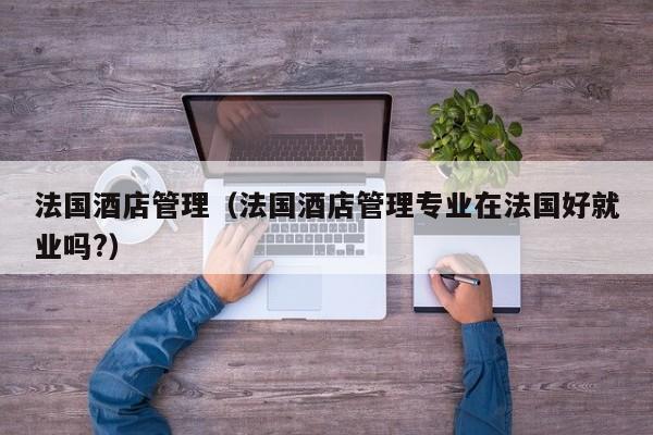 法国酒店管理（法国酒店管理专业在法国好就业吗?）