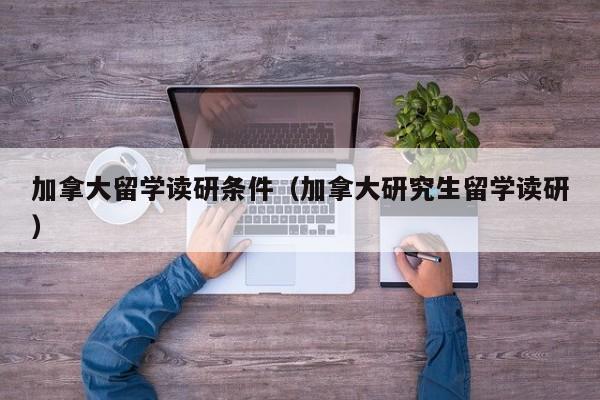 加拿大留学读研条件（加拿大研究生留学读研）