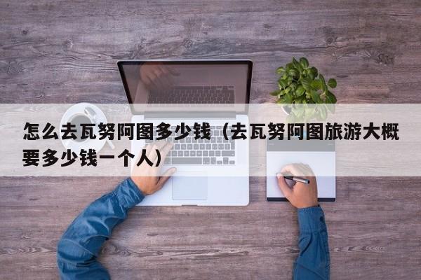 怎么去瓦努阿图多少钱（去瓦努阿图旅游大概要多少钱一个人）