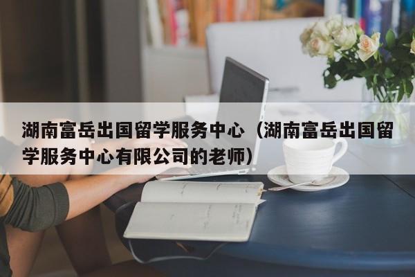 湖南富岳出国留学服务中心（湖南富岳出国留学服务中心有限公司的老师）