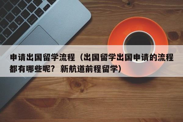 申请出国留学流程（出国留学出国申请的流程都有哪些呢?  新航道前程留学）
