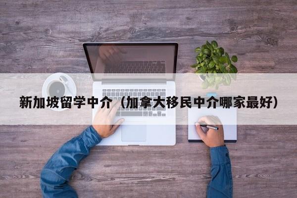 新加坡留学中介（加拿大移民中介哪家最好）