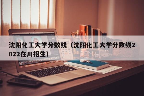 沈阳化工大学分数线（沈阳化工大学分数线2022在川招生）