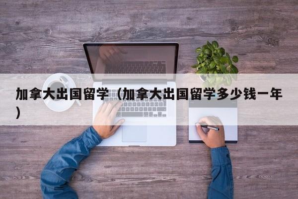 加拿大出国留学（加拿大出国留学多少钱一年）