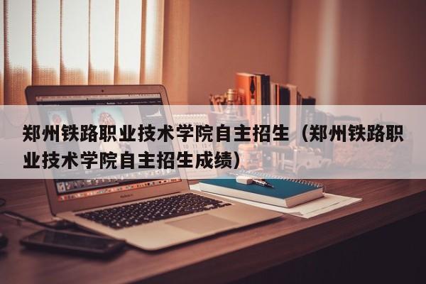 郑州铁路职业技术学院自主招生（郑州铁路职业技术学院自主招生成绩）