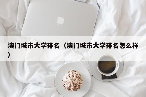澳门城市大学排名（澳门城市大学排名怎么样）