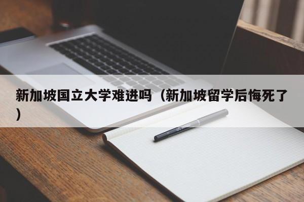 新加坡国立大学难进吗（新加坡留学后悔死了）