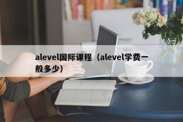 alevel国际课程（alevel学费一般多少）