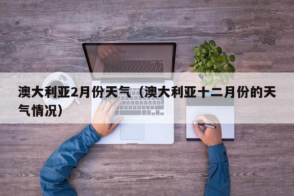 澳大利亚2月份天气（澳大利亚十二月份的天气情况）