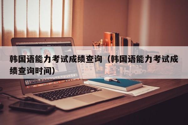 韩国语能力考试成绩查询（韩国语能力考试成绩查询时间）